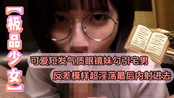 HomyAV-【极品少女】可爱短发气质眼镜妹勾引宅男反差模样超淫荡最后内射进去