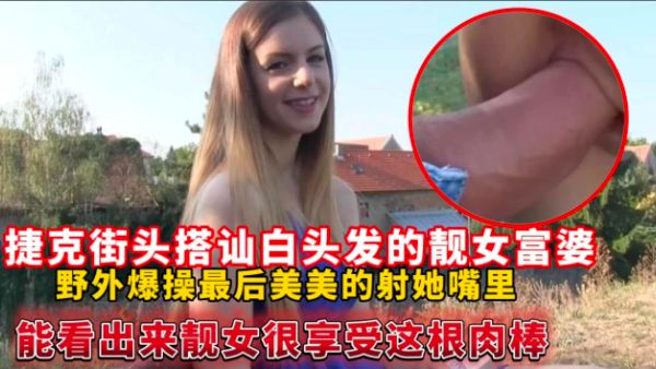 HomyAV-捷克街头搭讪白头发的靓女富婆，野外爆操最后美美的射她嘴里能看出来靓女很享受这根肉棒